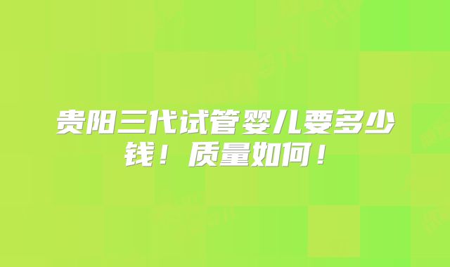 贵阳三代试管婴儿要多少钱！质量如何！