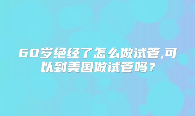 60岁绝经了怎么做试管,可以到美国做试管吗？