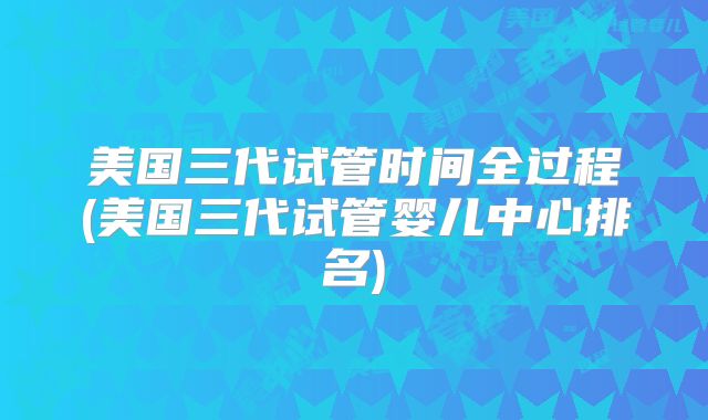 美国三代试管时间全过程(美国三代试管婴儿中心排名)