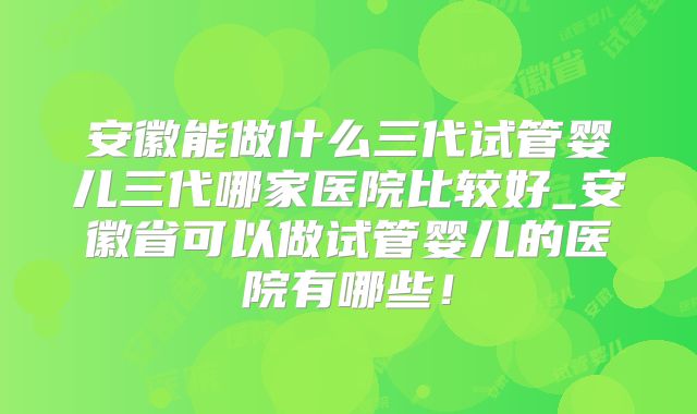 安徽能做什么三代试管婴儿三代哪家医院比较好_安徽省可以做试管婴儿的医院有哪些！