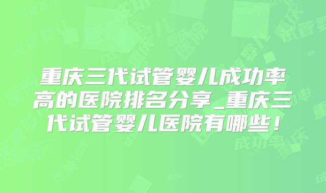 重庆三代试管婴儿成功率高的医院排名分享_重庆三代试管婴儿医院有哪些！