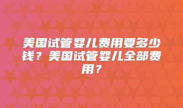 美国试管婴儿费用要多少钱？美国试管婴儿全部费用？