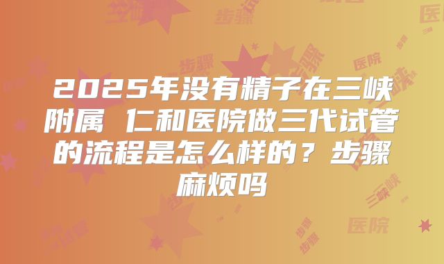 2025年没有精子在三峡附属 仁和医院做三代试管的流程是怎么样的？步骤麻烦吗