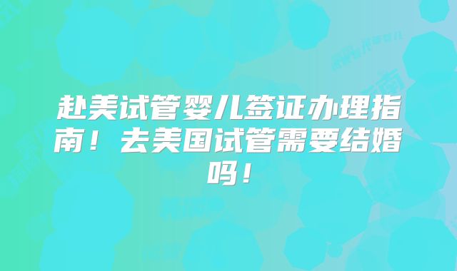 赴美试管婴儿签证办理指南！去美国试管需要结婚吗！