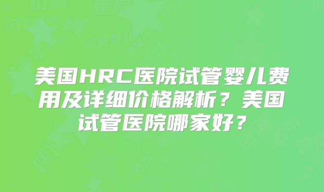 美国HRC医院试管婴儿费用及详细价格解析？美国试管医院哪家好？