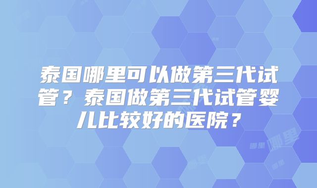泰国哪里可以做第三代试管？泰国做第三代试管婴儿比较好的医院？