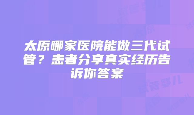 太原哪家医院能做三代试管？患者分享真实经历告诉你答案