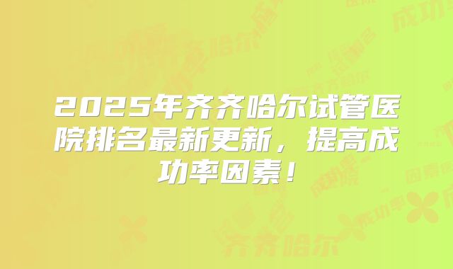 2025年齐齐哈尔试管医院排名最新更新，提高成功率因素！