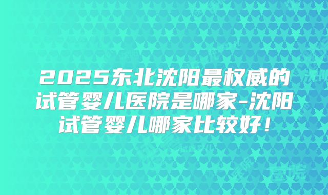 2025东北沈阳最权威的试管婴儿医院是哪家-沈阳试管婴儿哪家比较好！