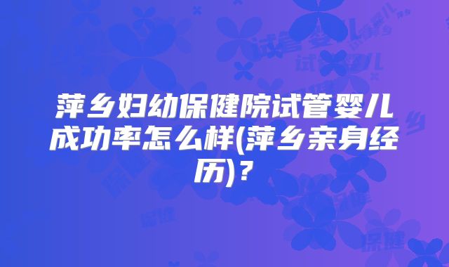 萍乡妇幼保健院试管婴儿成功率怎么样(萍乡亲身经历)？