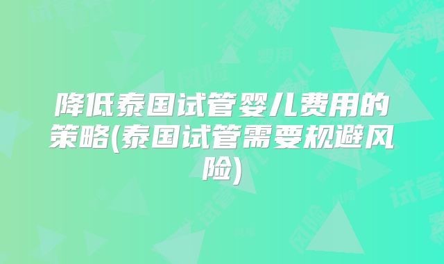 降低泰国试管婴儿费用的策略(泰国试管需要规避风险)