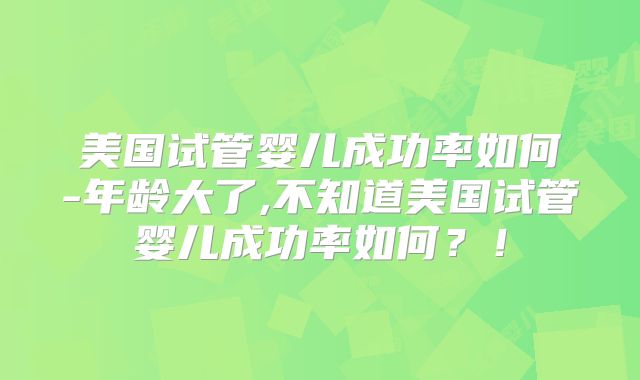 美国试管婴儿成功率如何-年龄大了,不知道美国试管婴儿成功率如何？！