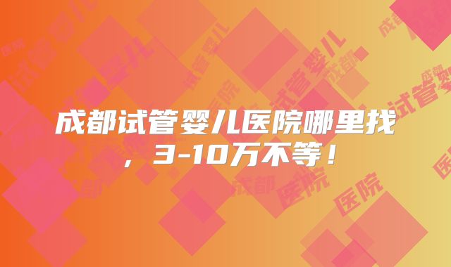成都试管婴儿医院哪里找,3-10万不等!