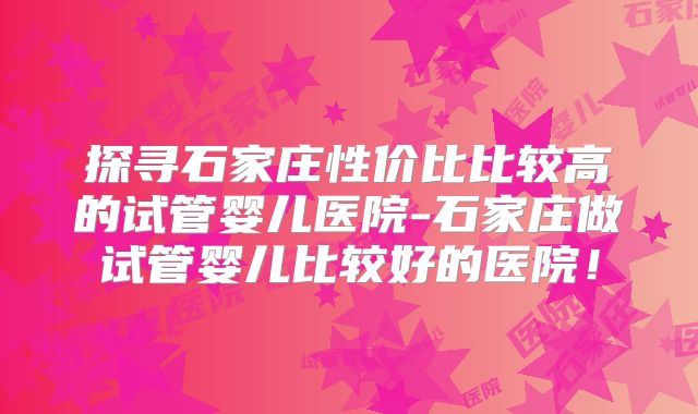 探寻石家庄性价比比较高的试管婴儿医院-石家庄做试管婴儿比较好的医院!