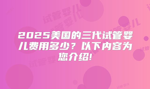 2025美国的三代试管婴儿费用多少？以下内容为您介绍!