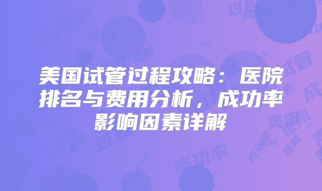 美国试管过程攻略：医院排名与费用分析，成功率影响因素详解