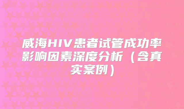 威海HIV患者试管成功率影响因素深度分析（含真实案例）