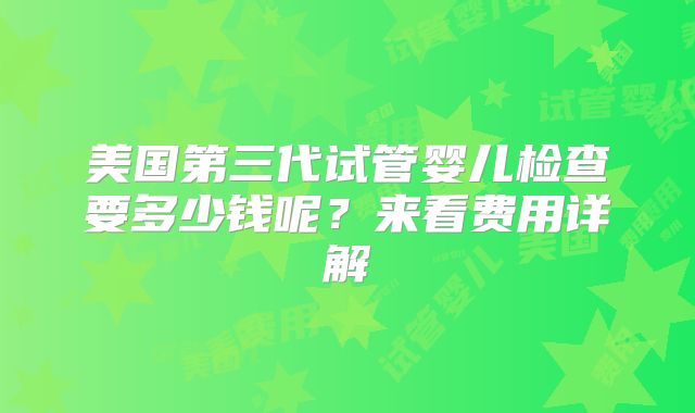 美国第三代试管婴儿检查要多少钱呢？来看费用详解