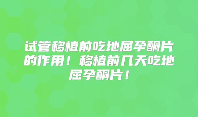试管移植前吃地屈孕酮片的作用！移植前几天吃地屈孕酮片！