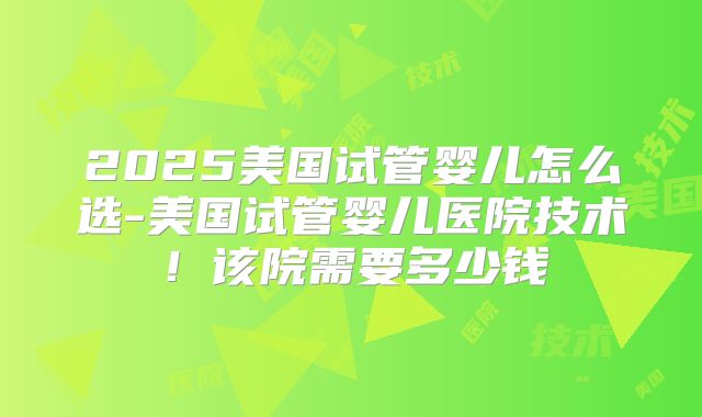 2025美国试管婴儿怎么选-美国试管婴儿医院技术！该院需要多少钱