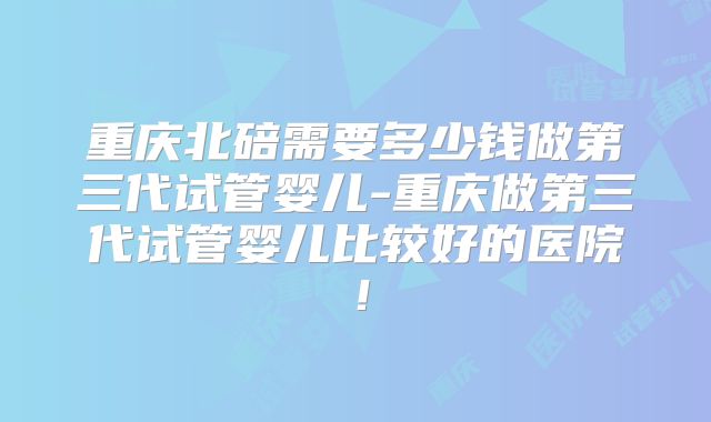 重庆北碚需要多少钱做第三代试管婴儿-重庆做第三代试管婴儿比较好的医院！