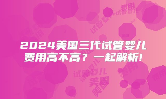 2024美国三代试管婴儿费用高不高？一起解析!