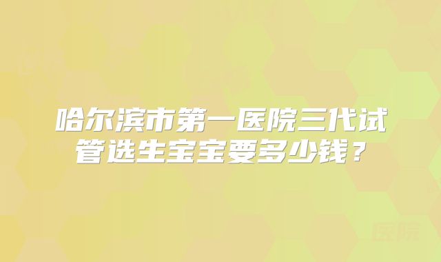 哈尔滨市第一医院三代试管选生宝宝要多少钱？
