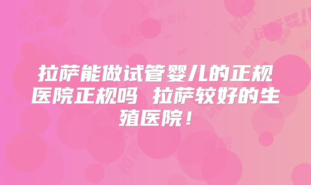 拉萨能做试管婴儿的正规医院正规吗 拉萨较好的生殖医院！