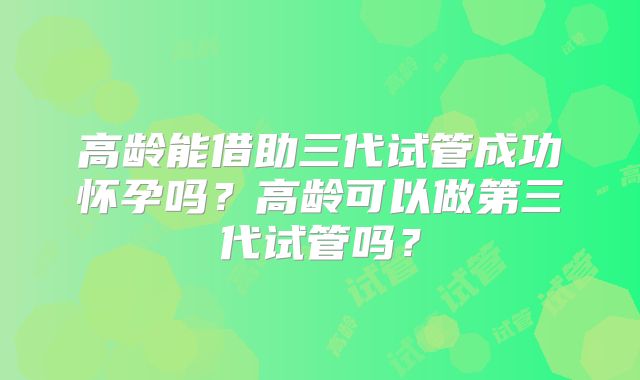 高龄能借助三代试管成功怀孕吗?高龄可以做第三代试管吗?