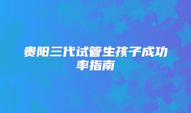 贵阳三代试管生孩子成功率指南