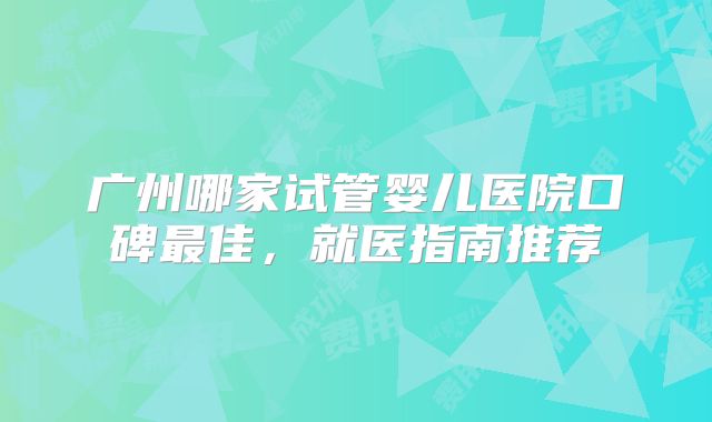 广州哪家试管婴儿医院口碑最佳，就医指南推荐