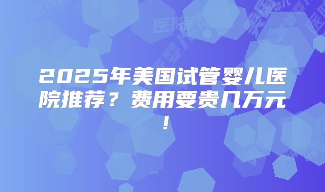 2025年美国试管婴儿医院推荐?费用要贵几万元!