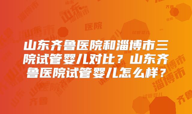 山东齐鲁医院和淄博市三院试管婴儿对比?山东齐鲁医院试管婴儿怎么样?