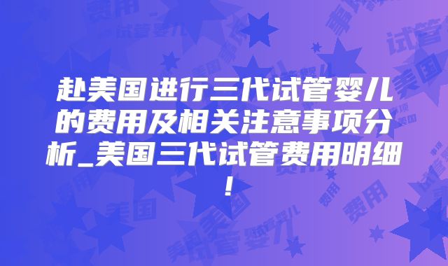 赴美国进行三代试管婴儿的费用及相关注意事项分析_美国三代试管费用明细!