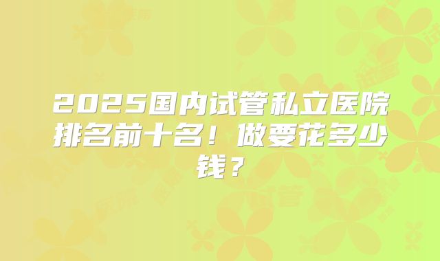 2025国内试管私立医院排名前十名！做要花多少钱？