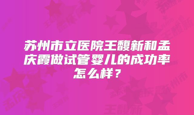 苏州市立医院王馥新和孟庆霞做试管婴儿的成功率怎么样？
