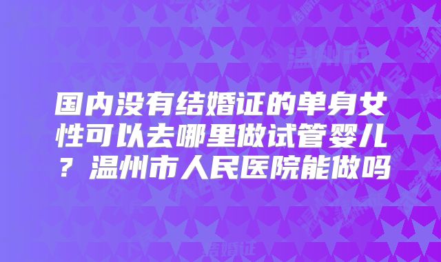 国内没有结婚证的单身女性可以去哪里做试管婴儿?温州市人民医院能做吗