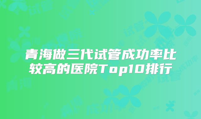 青海做三代试管成功率比较高的医院Top10排行