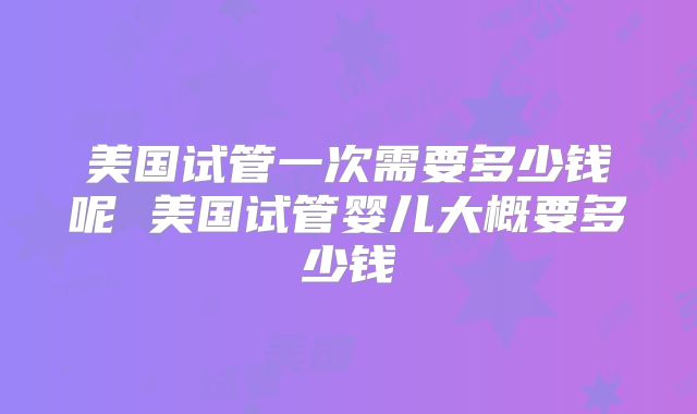 美国试管一次需要多少钱呢 美国试管婴儿大概要多少钱
