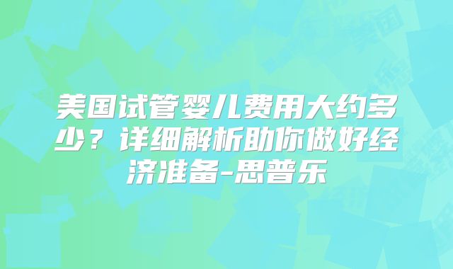 美国试管婴儿费用大约多少？详细解析助你做好经济准备-思普乐