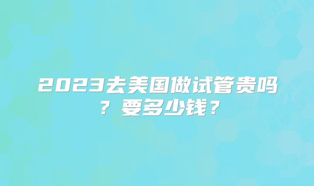 2023去美国做试管贵吗？要多少钱？