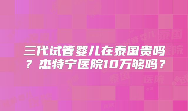 三代试管婴儿在泰国贵吗?杰特宁医院10万够吗?