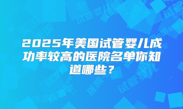 2025年美国试管婴儿成功率较高的医院名单你知道哪些?