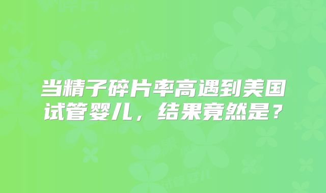 当精子碎片率高遇到美国试管婴儿，结果竟然是？