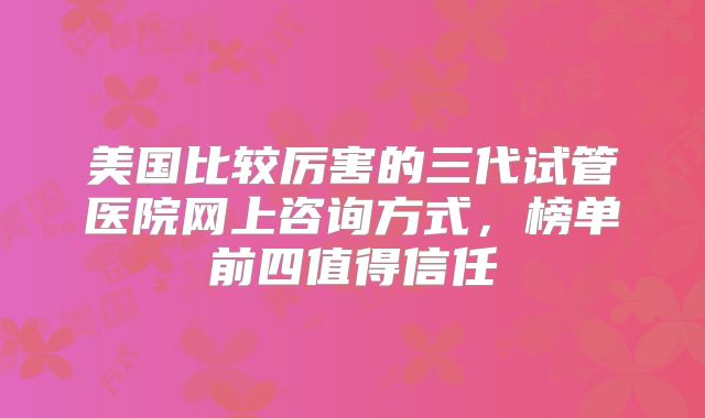 美国比较厉害的三代试管医院网上咨询方式，榜单前四值得信任
