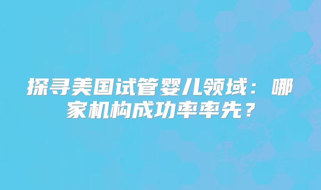 探寻美国试管婴儿领域：哪家机构成功率率先？