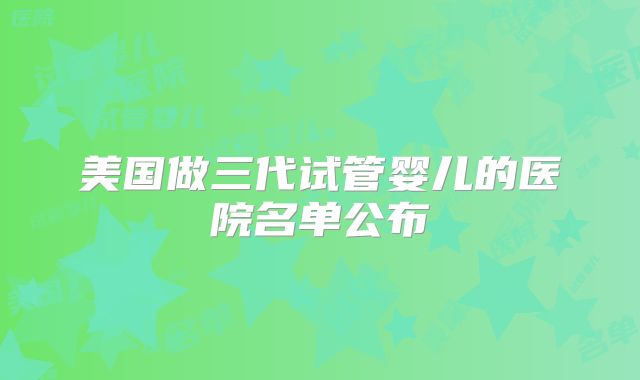 美国做三代试管婴儿的医院名单公布