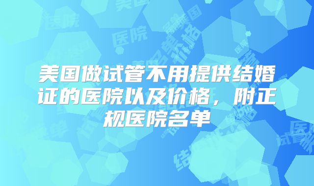 美国做试管不用提供结婚证的医院以及价格，附正规医院名单