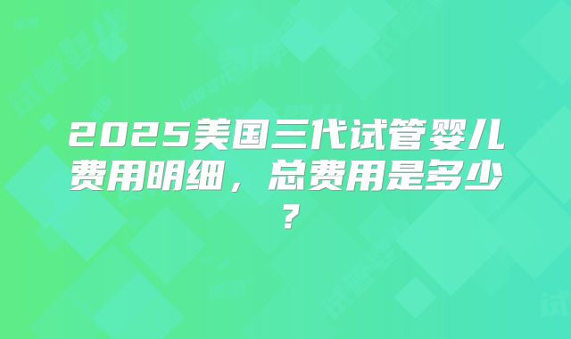 2025美国三代试管婴儿费用明细，总费用是多少？
