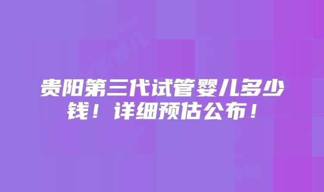 贵阳第三代试管婴儿多少钱！详细预估公布！